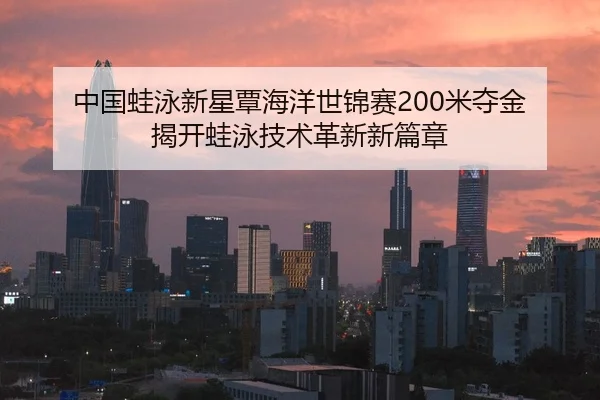 中国蛙泳新星覃海洋世锦赛200米夺金 揭开蛙泳技术革新新篇章