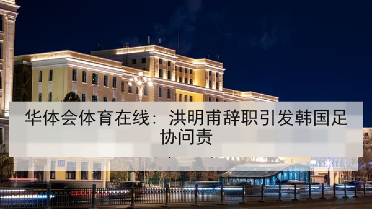 华体会体育在线: 洪明甫辞职引发韩国足协问责