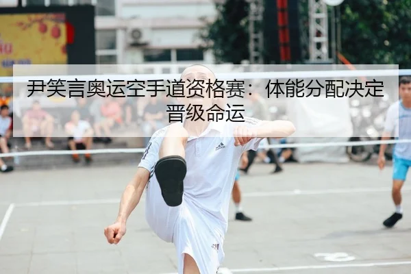 尹笑言奥运空手道资格赛：体能分配决定晋级命运