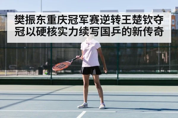 樊振东重庆冠军赛逆转王楚钦夺冠以硬核实力续写国乒的新传奇
